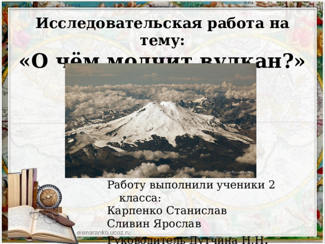 Исследовательская работа на тему:  «О чём молчит вулкан?» Работу выполнили ученики 2 класса: Карпенко Станислав Сливин Ярослав Руководитель Дутчина Н.Н . 