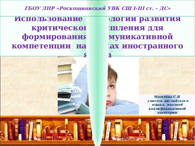 ГБОУ ЛНР «Роскошнянский УВК СШ І-ІІІ ст. – ДС» Использование технологии развития критического мышления для формирования коммуникативной компетенции на уроках иностранного языка Матвеева С.В.  учитель английского языка, высшей квалификационной категории 