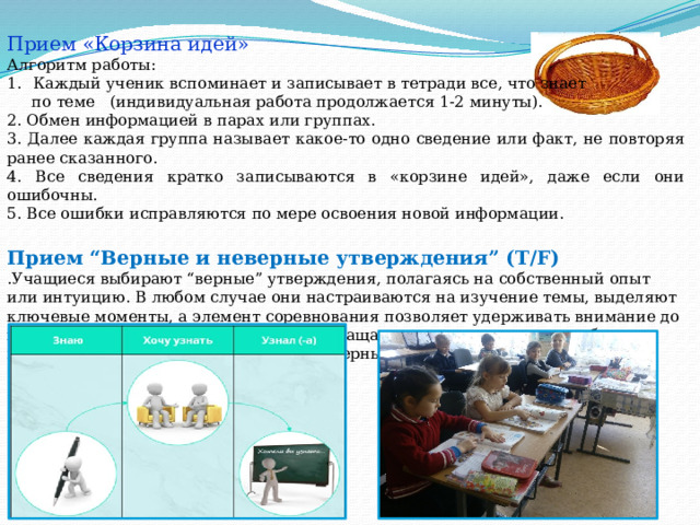 Прием «Корзина идей» Алгоритм работы: Каждый ученик вспоминает и записывает в тетради все, что знает  по теме (индивидуальная работа продолжается 1-2 минуты). 2. Обмен информацией в парах или группах. 3. Далее каждая группа называет какое-то одно сведение или факт, не повторяя ранее сказанного. 4. Все сведения кратко записываются в «корзине идей», даже если они ошибочны. 5. Все ошибки исправляются по мере освоения новой информации. Прием “Верные и неверные утверждения” (T/F) .Учащиеся выбирают “верные” утверждения, полагаясь на собственный опыт или интуицию. В любом случае они настраиваются на изучение темы, выделяют ключевые моменты, а элемент соревнования позволяет удерживать внимание до конца урока. На стадии рефлексии возвращаемся к этому приему, чтобы выяснить, какие из утверждений были верными. 15 