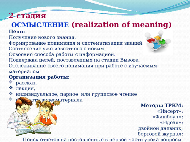 2 стадия  ОСМЫСЛЕНИЕ (realization of meaning) Цели: Получение нового знания. Формирование понимания и систематизация знаний. Соотнесение уже известного с новым.  Освоение способа работы с информацией.  Поддержка целей, поставленных на стадии Вызова. Отслеживание своего понимания при работе с изучаемым материалом Организация работы: рассказ, лекция, индивидуальное, парное  или групповое чтение просмотр видеоматериала Методы ТРКМ: «Инсерт»; «Фишбоун»; «Идеал»; двойной дневник;  бортовой журнал; Поиск ответов на поставленные в первой части урока вопросы. 