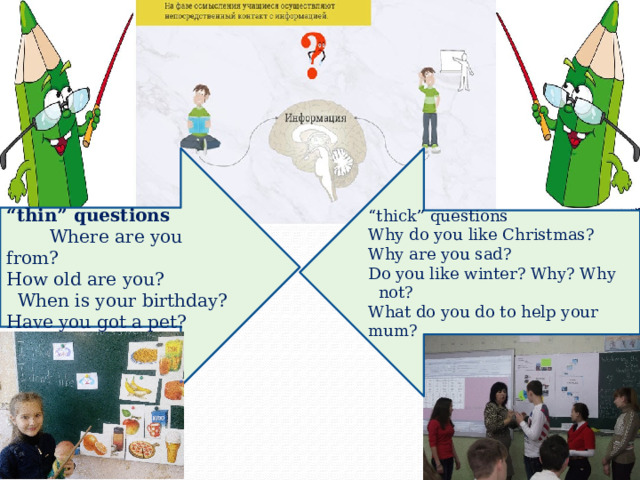 “ thin” questions   Where are you from?  “ thick” questions How old are you?  When is your birthday? Why do you like Christmas? Have you got a pet?  Why are you sad? Do you like winter? Why? Why not? What do you do to help your mum? 