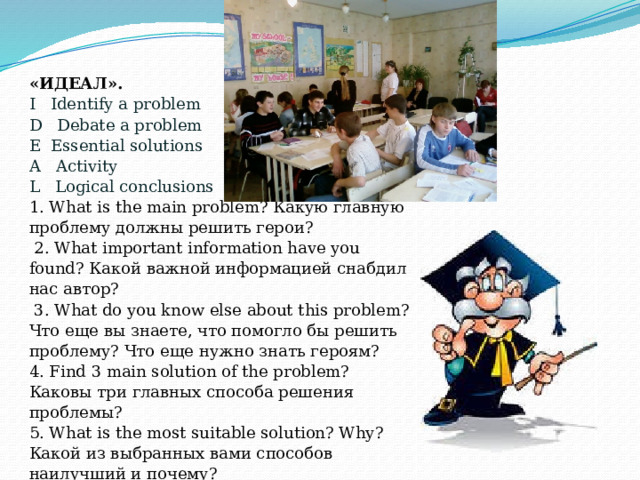 «ИДЕАЛ». I   Identify a problem    D   Debate a problem     E  Essential solutions      A   Activity                     L   Logical conclusions   1. What is the main problem? Какую главную проблему должны решить герои?   2. What important information have you found? Какой важной информацией снабдил нас автор?   3. What do you know else about this problem? Что еще вы знаете, что помогло бы решить проблему? Что еще нужно знать героям? 4. Find 3 main solution of the problem? Каковы три главных способа решения проблемы? 5. What is the most suitable solution? Why? Какой из выбранных вами способов наилучший и почему? 