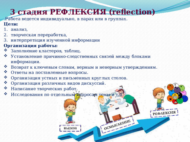 3 стадия РЕФЛЕКСИЯ (reflection) . Работа ведется индивидуально, в парах или в группах. Цели: анализ, творческая переработка, интерпретация изученной информации Организация работы: Заполнение кластеров, таблиц. Установление причинно-следственных связей между блоками информации. Возврат к ключевым словам, верным и неверным утверждениям. Ответы на поставленные вопросы. Организация устных и письменных круглых столов. Организация различных видов дискуссий. Написание творческих работ. Исследования по отдельным вопросам темы и т. д. 