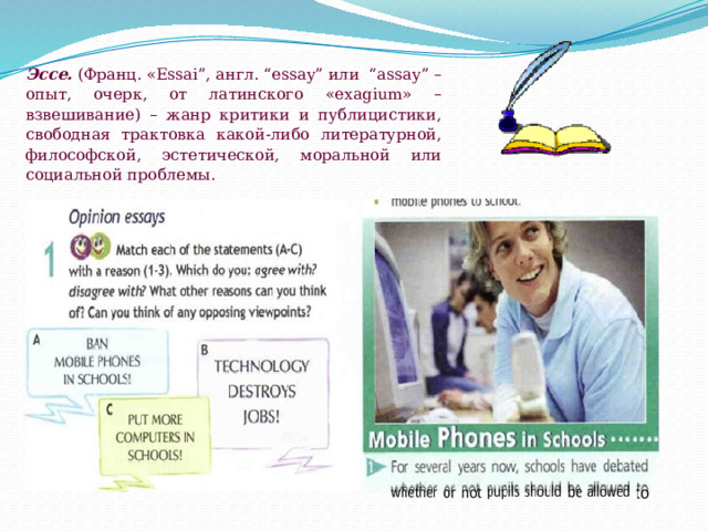 Эссе.  (Франц. «Essai”, англ. “essay” или  “assay” – опыт, очерк, от латинского «exagium» – взвешивание) – жанр критики и публицистики, свободная трактовка какой-либо литературной, философской, эстетической, моральной или социальной проблемы. 