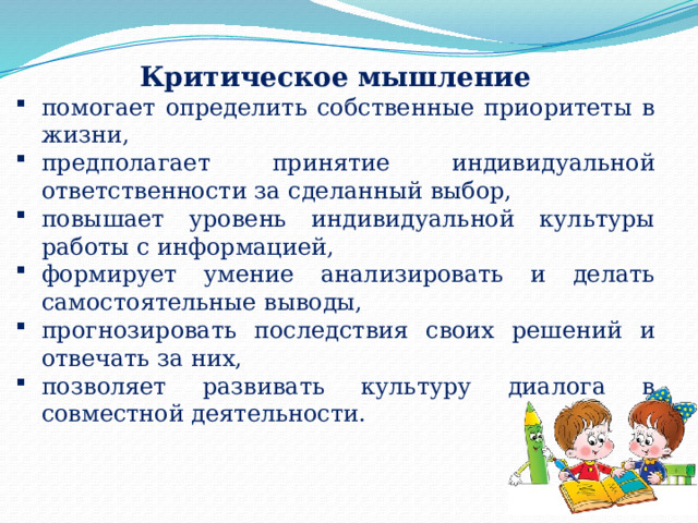 Критическое мышление помогает определить собственные приоритеты в жизни, предполагает принятие индивидуальной ответственности за сделанный выбор, повышает уровень индивидуальной культуры работы с информацией, формирует умение анализировать и делать самостоятельные выводы, прогнозировать последствия своих решений и отвечать за них, позволяет развивать культуру диалога в совместной деятельности. 