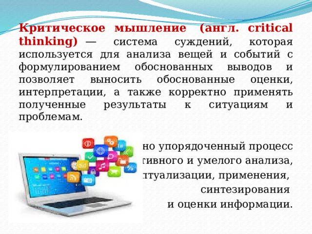 Критическое мышление  (англ. critical thinking)   — система суждений, которая используется для анализа вещей и событий с формулированием обоснованных выводов и позволяет выносить обоснованные оценки, интерпретации, а также корректно применять полученные результаты к ситуациям и проблемам.  Интеллектуально упорядоченный процесс  активного и умелого анализа,  концептуализации, применения, синтезирования и оценки информации. 