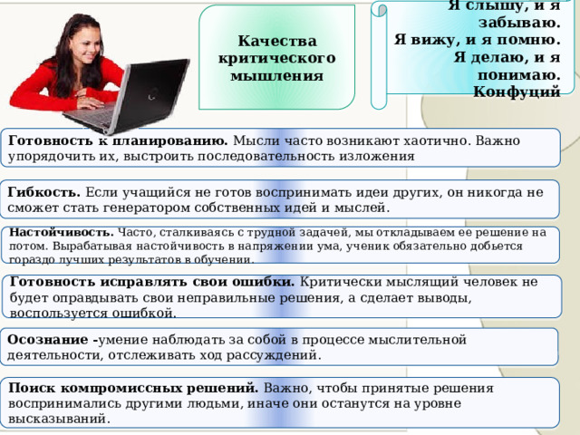 Я слышу, и я забываю. Я вижу, и я помню. Я делаю, и я понимаю. Конфуций Качества критического мышления Готовность к планированию. Мысли часто возникают хаотично. Важно упорядочить их, выстроить последовательность изложения Гибкость. Если учащийся не готов воспринимать идеи других, он никогда не сможет стать генератором собственных идей и мыслей. Настойчивость. Часто, сталкиваясь с трудной задачей, мы откладываем ее решение на потом. Вырабатывая настойчивость в напряжении ума, ученик обязательно добьется гораздо лучших результатов в обучении. Готовность исправлять свои ошибки. Критически мыслящий человек не будет оправдывать свои неправильные решения, а сделает выводы, воспользуется ошибкой. Осознание - умение наблюдать за собой в процессе мыслительной деятельности, отслеживать ход рассуждений. Поиск компромиссных решений. Важно, чтобы принятые решения воспринимались другими людьми, иначе они останутся на уровне высказываний. 