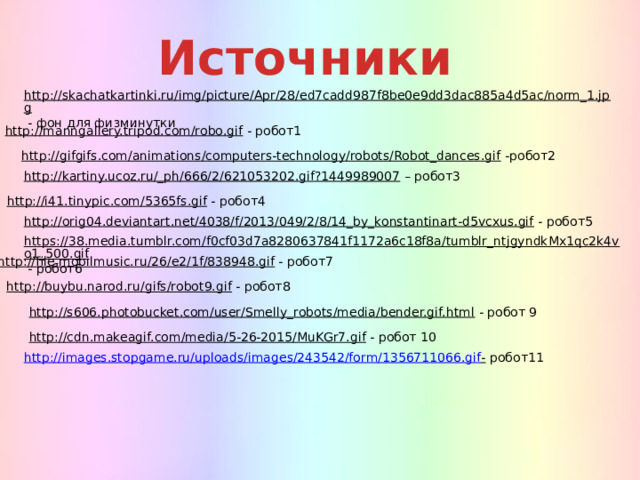 Источники http://skachatkartinki.ru/img/picture/Apr/28/ed7cadd987f8be0e9dd3dac885a4d5ac/norm_1.jpg  - фон для физминутки http://manngallery.tripod.com/robo.gif  - робот1 http://gifgifs.com/animations/computers-technology/robots/Robot_dances.gif  -робот2 http://kartiny.ucoz.ru/_ph/666/2/621053202.gif?1449989007 – робот3 http://i41.tinypic.com/5365fs.gif  - робот4 http://orig04.deviantart.net/4038/f/2013/049/2/8/14_by_konstantinart-d5vcxus.gif  - робот5 https://38.media.tumblr.com/f0cf03d7a8280637841f1172a6c18f8a/tumblr_ntjgyndkMx1qc2k4vo1_500.gif  - робот6 http://file.mobilmusic.ru/26/e2/1f/838948.gif  - робот7 http://buybu.narod.ru/gifs/robot9.gif  - робот8 http://s606.photobucket.com/user/Smelly_robots/media/bender.gif.html  - робот 9 http://cdn.makeagif.com/media/5-26-2015/MuKGr7.gif  - робот 10 http://images.stopgame.ru/uploads/images/243542/form/1356711066.gif -  робот11 