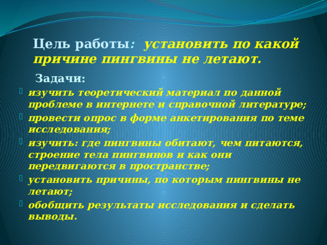 Цель работы : установить по какой причине пингвины не летают.  Задачи: изучить теоретический материал по данной проблеме в интернете и справочной литературе; провести опрос в форме анкетирования по теме исследования; изучить: где пингвины обитают, чем питаются, строение тела пингвинов и как они передвигаются в пространстве; установить причины, по которым пингвины не летают; обобщить результаты исследования и сделать выводы.  