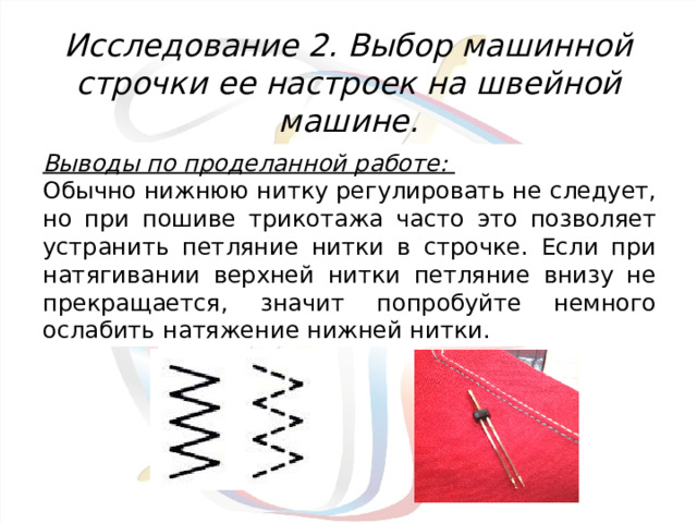Исследование 2. Выбор машинной строчки ее настроек на швейной машине.   Выводы по проделанной работе: Обычно нижнюю нитку регулировать не следует, но при пошиве трикотажа часто это позволяет устранить петляние нитки в строчке. Если при натягивании верхней нитки петляние внизу не прекращается, значит попробуйте немного ослабить натяжение нижней нитки. 