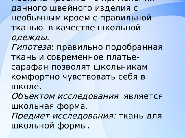 Новизна проекта - в применении данного швейного изделия с необычным кроем с правильной тканью в качестве школьной одежды.  Гипотеза : правильно подобранная ткань и современное платье-сарафан позволят школьникам комфортно чувствовать себя в школе.  Объектом исследования является школьная форма.  Предмет исследования: ткань для школьной формы.   