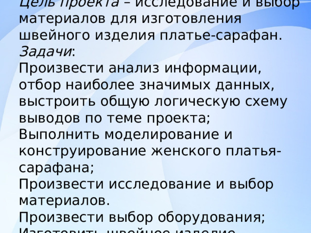 Цель проекта – исследование и выбор материалов для изготовления швейного изделия платье-сарафан.  Задачи :  Произвести анализ информации, отбор наиболее значимых данных, выстроить общую логическую схему выводов по теме проекта;  Выполнить моделирование и конструирование женского платья-сарафана;  Произвести исследование и выбор материалов.  Произвести выбор оборудования;  Изготовить швейное изделие 