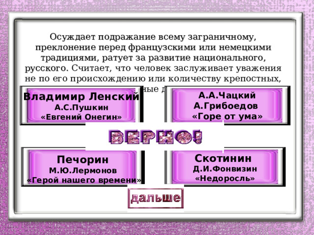     Осуждает подражание всему заграничному, преклонение перед французскими или немецкими традициями, ратует за развитие национального, русского. Считает, что человек заслуживает уважения не по его происхождению или количеству крепостных, а за его личные достоинства.     А.А.Чацкий А.Грибоедов «Горе от ума»  Владимир Ленский А.С.Пушкин «Евгений Онегин»  Печорин М.Ю.Лермонов  «Герой нашего времени»  Скотинин Д.И.Фонвизин «Недоросль» 