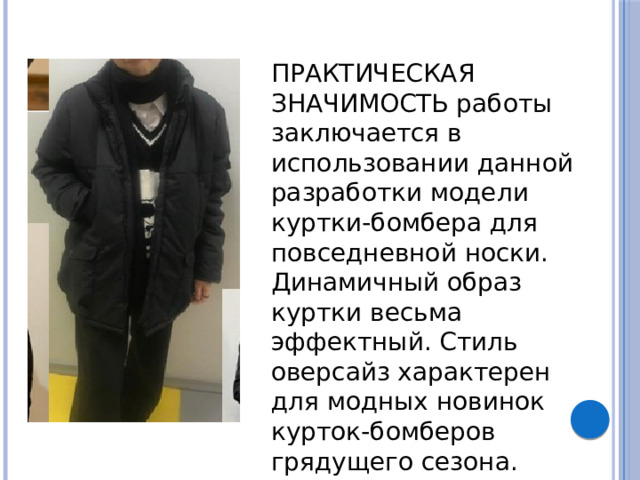   ПРАКТИЧЕСКАЯ ЗНАЧИМОСТЬ работы заключается в использовании данной разработки модели куртки-бомбера для повседневной носки. Динамичный образ куртки весьма эффектный. Стиль оверсайз характерен для модных новинок курток-бомберов грядущего сезона.   