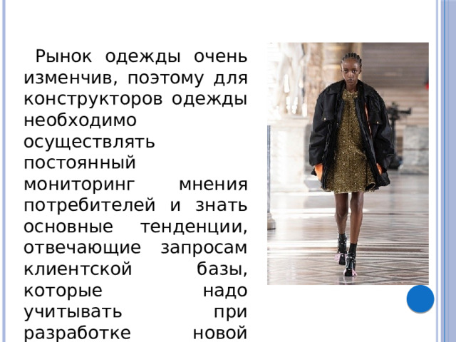  Рынок одежды очень изменчив, поэтому для конструкторов одежды необходимо осуществлять постоянный мониторинг мнения потребителей и знать основные тенденции, отвечающие запросам клиентской базы, которые надо учитывать при разработке новой одежды. 