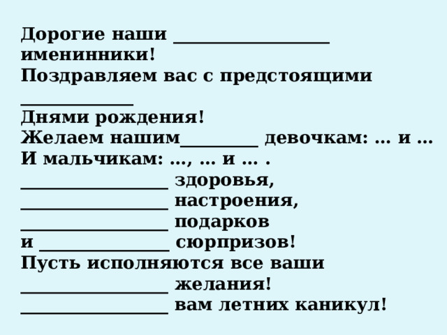 Дорогие наши __________________ именинники! Поздравляем вас с предстоящими _____________ Днями рождения! Желаем нашим_________ девочкам: … и … И мальчикам: …, … и … . _________________ здоровья, _________________ настроения, _________________ подарков и _______________ сюрпризов! Пусть исполняются все ваши _________________ желания! _________________ вам летних каникул! 