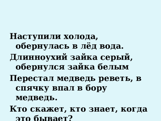 Наступили холода, обернулась в лёд вода. Длинноухий зайка серый, обернулся зайка белым Перестал медведь реветь, в спячку впал в бору медведь. Кто скажет, кто знает, когда это бывает? 