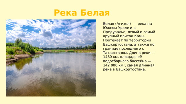 Река Белая Белая (Ағиҙел) — река на Южном Урале и в Предуралье; левый и самый крупный приток Камы. Протекает по территории Башкортостана, а также по границе последнего с Татарстаном. Длина реки — 1430 км, площадь её водосборного бассейна — 142 000 км², самая длинная река в Башкортостане. 