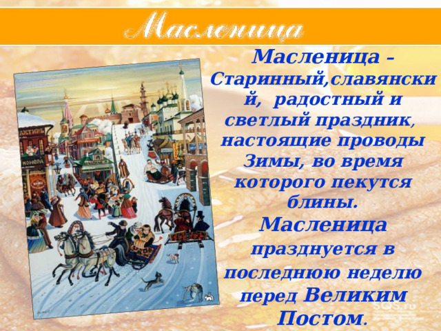 Масленица – Старинный,славянский,  радостный  и  светлый  праздник , настоящие  проводы  Зимы, во время которого пекутся блины. Масленица  празднуется  в  последнюю  неделю  перед  Великим  Постом .  Само  название  праздника  «Масленица»  произошло  от  того,  что  в  этот  день  ели  много  масленой  пищи . 