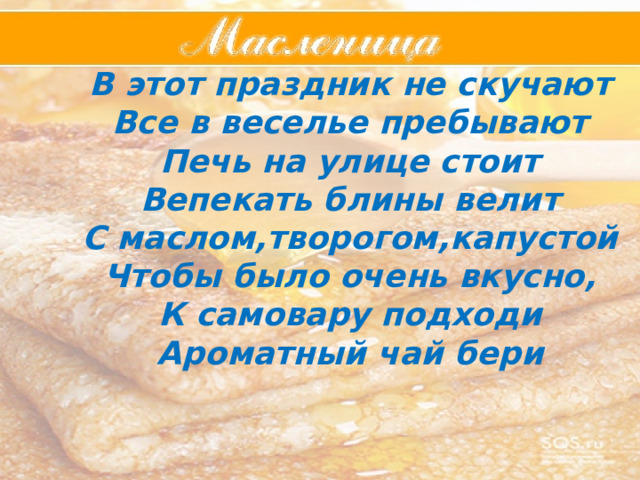 В этот праздник не скучают Все в веселье пребывают Печь на улице стоит Вепекать блины велит С маслом,творогом,капустой Чтобы было очень вкусно, К самовару подходи Ароматный чай бери  