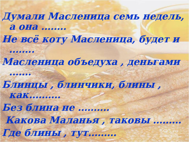  Думали Масленица семь недель, а она .……. Не всё коту Масленица, будет и …….. Масленица объедуха , деньгами ……. Блинцы , блинчики, блины , как………. Без блина не ……….  Какова Маланья , таковы ……… Где блины , тут………   