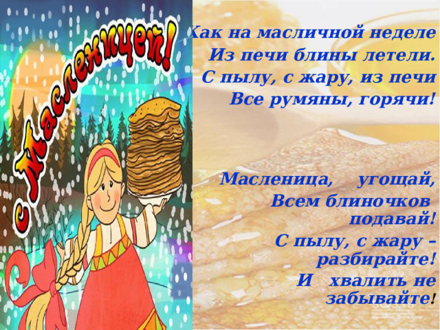  Как на масличной неделе Из печи блины летели. С пылу, с жару, из печи Все румяны, горячи!    Масленица, угощай, Всем блиночков подавай! С пылу, с жару – разбирайте! И хвалить не забывайте ! 