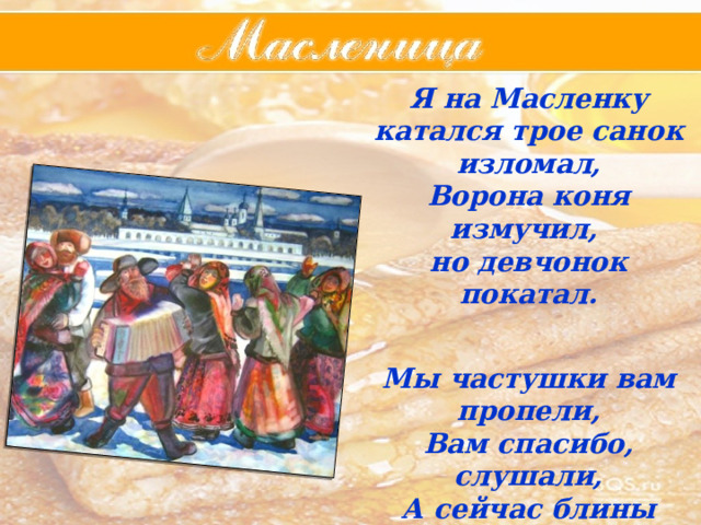 Я на Масленку катался трое санок изломал, Ворона коня измучил, но девчонок покатал.   Мы частушки вам пропели, Вам спасибо, слушали, А сейчас блины поспели  Хотят , чтобы их скушали. 