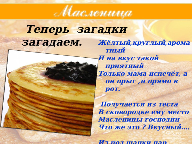  Теперь загадки загадаем.   Жёлтый,круглый,ароматный И на вкус такой приятный Только мама испечёт, а он прыг ,и прямо в рот.   Получается из теста В сковородке ему место Масленицы господин Что же это ? Вкусный….  Из под шапки пар валит, в животе вода кипит  