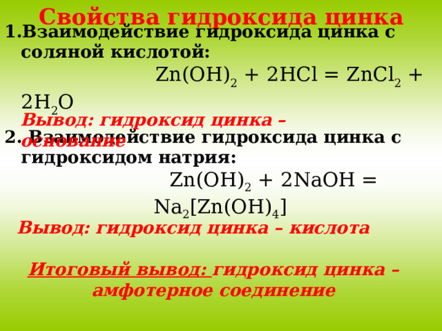 Свойства гидроксида цинка Взаимодействие гидроксида цинка с соляной кислотой:  Zn(OH) 2 + 2HCl = ZnCl 2 + 2H 2 O Вывод: гидроксид цинка – основание 2. Взаимодействие гидроксида цинка с гидроксидом натрия:  Zn(OH) 2 + 2NaOH = Na 2 [Zn(OH) 4 ] Вывод: гидроксид цинка – кислота Итоговый вывод: гидроксид цинка – амфотерное соединение 