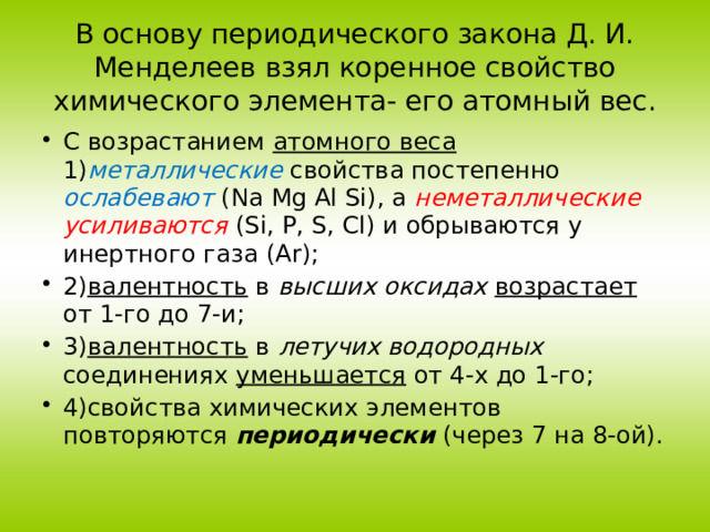 В основу периодического закона Д. И. Менделеев взял коренное свойство химического элемента- его атомный вес. С возрастанием атомного веса 1) металлические  свойства постепенно ослабевают (Na Mg Al Si), а неметаллические  усиливаются (Si, P, S, Cl) и обрываются у инертного газа (Ar); 2) валентность в высших оксидах  возрастает от 1-го до 7-и; 3) валентность в летучих водородных соединениях уменьшается от 4-х до 1-го; 4)свойства химических элементов повторяются периодически (через 7 на 8-ой). 