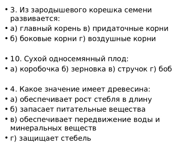 3. Из зародышевого корешка семени развивается: а) главный корень в) придаточные корни б) боковые корни г) воздушные корни 10. Сухой односемянный плод: а) коробочка б) зерновка в) стручок г) боб 4. Какое значение имеет древесина: а) обеспечивает рост стебля в длину б) запасает питательные вещества в) обеспечивает передвижение воды и минеральных веществ г) защищает стебель 