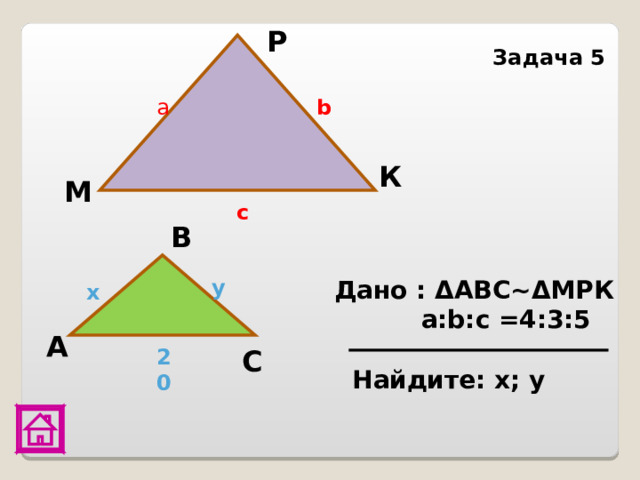 P Задача 5  a b К М c В Дано : Δ АВС~ Δ МРК  a:b:c =4:3:5 y x А С 20 Найдите: х; у 