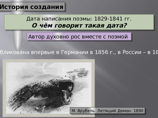 История создания Дата написания поэмы: 1829-1841 гг. О чём говорит такая дата? Автор духовно рос вместе с поэмой Опубликована впервые в Германии в 1856 г., в России – в 1860 г. М. Врубель. Летящий Демон. 1890 