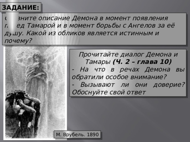 Задание: Сравните описание Демона в момент появления перед Тамарой и в момент борьбы с Ангелов за её душу. Какой из обликов является истинным и почему? Прочитайте диалог Демона и Тамары (Ч. 2 – глава 10) - На что в речах Демона вы обратили особое внимание? - Вызывают ли они доверие? Обоснуйте свой ответ М. Врубель. 1890 