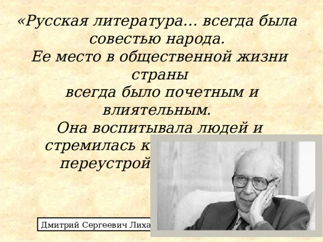 «Русская литература… всегда была совестью народа. Ее место в общественной жизни страны  всегда было почетным и влиятельным. Она воспитывала людей и стремилась к справедливому переустройству жизни». Дмитрий Сергеевич Лихачев 