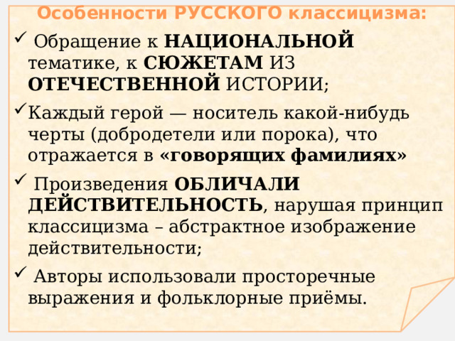  Особенности русского классицизма:  Обращение к национальной тематике, к сюжетам из отечественной истории ; Каждый герой — носитель какой-нибудь черты (добродетели или порока), что отражается в «говорящих фамилиях»  Произведения обличали действительность , нарушая принцип классицизма – абстрактное изображение действительности;  Авторы использовали просторечные выражения и фольклорные приёмы. 