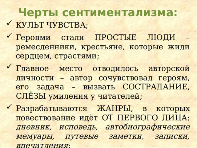 Черты сентиментализма: Культ чувства ; Героями стали простые люди – ремесленники, крестьяне, которые жили сердцем, страстями; Главное место отводилось авторской личности – автор сочувствовал героям, его задача – вызвать сострадание, слёзы умиления у читателей; Разрабатываются жанры , в которых повествование идёт от первого лица : дневник, исповедь, автобиографические мемуары, путевые заметки, записки, впечатления ; 