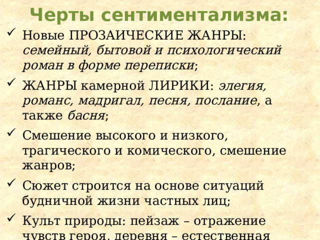 Черты сентиментализма: Новые прозаические жанры : семейный, бытовой и психологический роман в форме переписки ; Жанры камерной лирики : элегия, романс, мадригал, песня, послание , а также басня ; Смешение высокого и низкого, трагического и комического, смешение жанров; Сюжет строится на основе ситуаций будничной жизни частных лиц; Культ природы: пейзаж – отражение чувств героя, деревня – естественная жизнь, город – искусственная; Язык произведений простой, эмоциональный. 