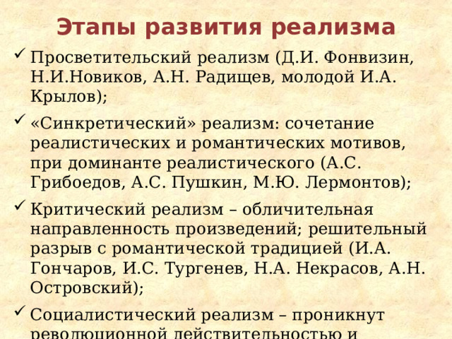 Этапы развития реализма Просветительский реализм (Д.И. Фонвизин, Н.И.Новиков, А.Н. Радищев, молодой И.А. Крылов); «Синкретический» реализм: сочетание реалистических и романтических мотивов, при доминанте реалистического (А.С. Грибоедов, А.С. Пушкин, М.Ю. Лермонтов); Критический реализм – обличительная направленность произведений; решительный разрыв с романтической традицией (И.А. Гончаров, И.С. Тургенев, Н.А. Некрасов, А.Н. Островский); Социалистический реализм – проникнут революционной действительностью и ощущением социалистического преобразования мира (М. Горький). 
