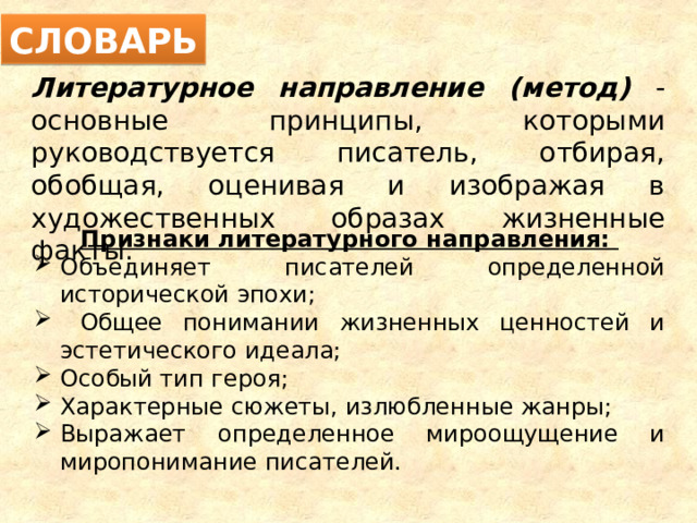 СЛОВАРЬ Литературное направление (метод) - основные принципы, которыми руководствуется писатель, отбирая, обобщая, оценивая и изображая в художественных образах жизненные факты. Признаки литературного направления: Объединяет писателей определенной исторической эпохи;  Общее понимании жизненных ценностей и эстетического идеала; Особый тип героя; Характерные сюжеты, излюбленные жанры; Выражает определенное мироощущение и миропонимание писателей. 