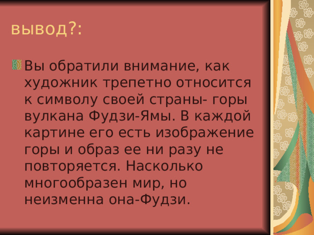 вывод?: Вы обратили внимание, как художник трепетно относится к символу своей страны- горы вулкана Фудзи-Ямы. В каждой картине его есть изображение горы и образ ее ни разу не повторяется. Насколько многообразен мир, но неизменна она-Фудзи. 