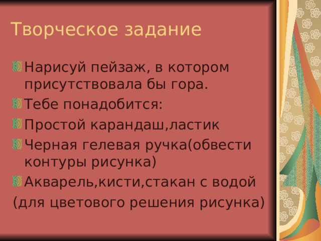 Творческое задание Нарисуй пейзаж, в котором присутствовала бы гора. Тебе понадобится: Простой карандаш,ластик Черная гелевая ручка(обвести контуры рисунка) Акварель,кисти,стакан с водой (для цветового решения рисунка) 