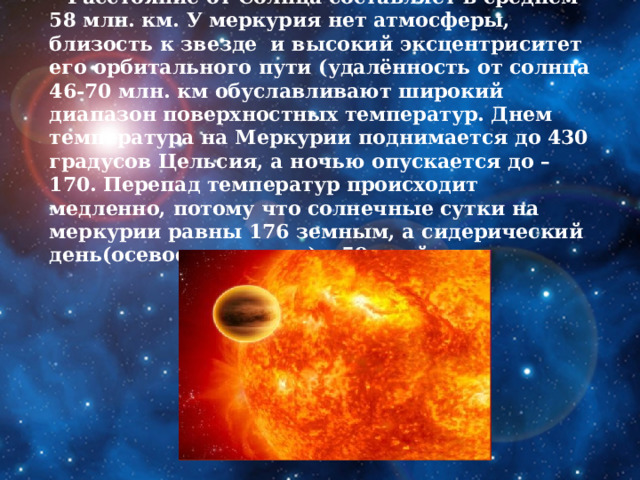      Расстояние от Солнца составляет в среднем 58 млн. км. У меркурия нет атмосферы, близость к звезде и высокий эксцентриситет его орбитального пути (удалённость от солнца 46-70 млн. км обуславливают широкий диапазон поверхностных температур. Днем температура на Меркурии поднимается до 430 градусов Цельсия, а ночью опускается до – 170. Перепад температур происходит медленно, потому что солнечные сутки на меркурии равны 176 земным, а сидерический день(осевое вращение) – 59 дней.   