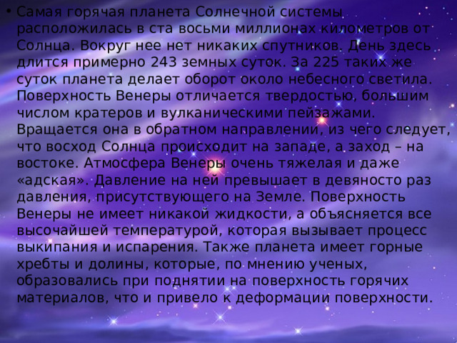 Самая горячая планета Солнечной системы расположилась в ста восьми миллионах километров от Солнца. Вокруг нее нет никаких спутников. День здесь длится примерно 243 земных суток. За 225 таких же суток планета делает оборот около небесного светила. Поверхность Венеры отличается твердостью, большим числом кратеров и вулканическими пейзажами. Вращается она в обратном направлении, из чего следует, что восход Солнца происходит на западе, а заход – на востоке. Атмосфера Венеры очень тяжелая и даже «адская». Давление на ней превышает в девяносто раз давления, присутствующего на Земле. Поверхность Венеры не имеет никакой жидкости, а объясняется все высочайшей температурой, которая вызывает процесс выкипания и испарения. Также планета имеет горные хребты и долины, которые, по мнению ученых, образовались при поднятии на поверхность горячих материалов, что и привело к деформации поверхности.    