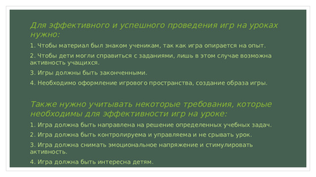 Для эффективного и успешного проведения игр на уроках нужно: 1. Чтобы материал был знаком ученикам, так как игра опирается на опыт. 2. Чтобы дети могли справиться с заданиями, лишь в этом случае возможна активность учащихся. 3. Игры должны быть законченными. 4. Необходимо оформление игрового пространства, создание образа игры. Также нужно учитывать некоторые требования, которые необходимы для эффективности игр на уроке: 1. Игра должна быть направлена на решение определенных учебных задач. 2. Игра должна быть контролируема и управляема и не срывать урок. 3. Игра должна снимать эмоциональное напряжение и стимулировать активность. 4. Игра должна быть интересна детям. 