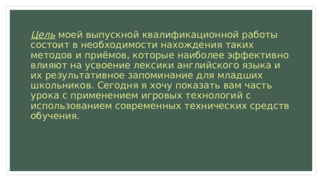 Цель моей выпускной квалификационной работы состоит в необходимости нахождения таких методов и приёмов, которые наиболее эффективно влияют на усвоение лексики английского языка и их результативное запоминание для младших школьников. Сегодня я хочу показать вам часть урока с применением игровых технологий с использованием современных технических средств обучения. 