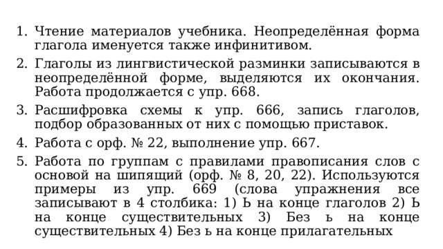 Чтение материалов учебника. Неопределённая форма глагола именуется также инфинитивом. Глаголы из лингвистической разминки записываются в неопределённой форме, выделяются их окончания. Работа продолжается с упр. 668. Расшифровка схемы к упр. 666, запись глаголов, подбор образованных от них с помощью приставок. Работа с орф. № 22, выполнение упр. 667. Работа по группам с правилами правописания слов с основой на шипящий (орф. № 8, 20, 22). Используются примеры из упр. 669 (слова упражнения все записывают в 4 столбика: 1) Ь на конце глаголов 2) Ь на конце существительных 3) Без ь на конце существительных 4) Без ь на конце прилагательных 