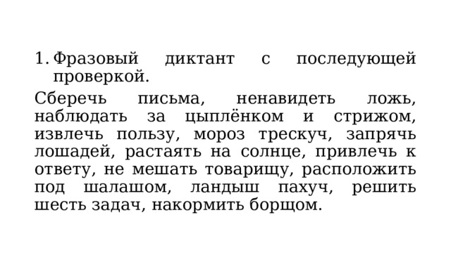 Фразовый диктант с последующей проверкой. Сберечь письма, ненавидеть ложь, наблюдать за цыплёнком и стрижом, извлечь пользу, мороз трескуч, запрячь лошадей, растаять на солнце, привлечь к ответу, не мешать товарищу, расположить под шалашом, ландыш пахуч, решить шесть задач, накормить борщом. 