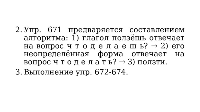 Упр. 671 предваряется составлением алгоритма: 1) глагол ползёшь отвечает на вопрос ч т о д е л а е ш ь? → 2) его неопределённая форма отвечает на вопрос ч т о д е л а т ь? → 3) ползти. Выполнение упр. 672-674. 