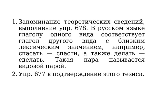 Запоминание теоретических сведений, выполнение упр. 678. В русском языке глаголу одного вида соответствует глагол другого вида с близким лексическим значением, например, спасать — спасти, а также делать — сделать. Такая пара называется видовой парой. Упр. 677 в подтверждение этого тезиса. 